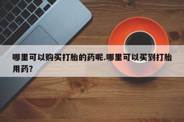 私人诊所打胎有麻醉药吗哪里可以购买打胎的药呢.哪里可以买到打胎用药？