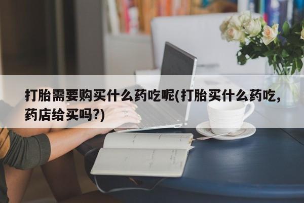 私人诊所打胎有麻醉药吗打胎需要购买什么药吃呢(打胎买什么药吃,药店给买吗?)